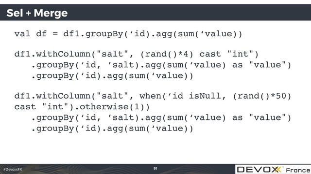 #DevoxxFR
Sel + Merge
val df = df1.groupBy(‘id).agg(sum(‘value))
df1.withColumn("salt", (rand()*4) cast "int") 
.groupBy(‘id, ’salt).agg(sum(‘value) as "value") 
.groupBy(‘id).agg(sum(‘value))
df1.withColumn("salt", when(‘id isNull, (rand()*50)
cast "int").otherwise(1)) 
.groupBy(‘id, ’salt).agg(sum(‘value) as "value") 
.groupBy(‘id).agg(sum(‘value))
91
