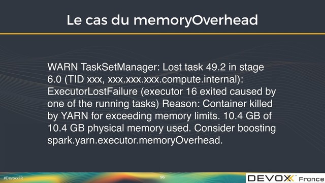 #DevoxxFR
Le cas du memoryOverhead
96
WARN TaskSetManager: Lost task 49.2 in stage
6.0 (TID xxx, xxx.xxx.xxx.compute.internal):
ExecutorLostFailure (executor 16 exited caused by
one of the running tasks) Reason: Container killed
by YARN for exceeding memory limits. 10.4 GB of
10.4 GB physical memory used. Consider boosting
spark.yarn.executor.memoryOverhead.
