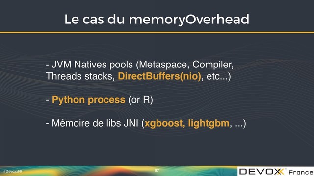 #DevoxxFR
Le cas du memoryOverhead
97
- JVM Natives pools (Metaspace, Compiler,
Threads stacks, DirectBuffers(nio), etc...)
- Python process (or R)
- Mémoire de libs JNI (xgboost, lightgbm, ...)

