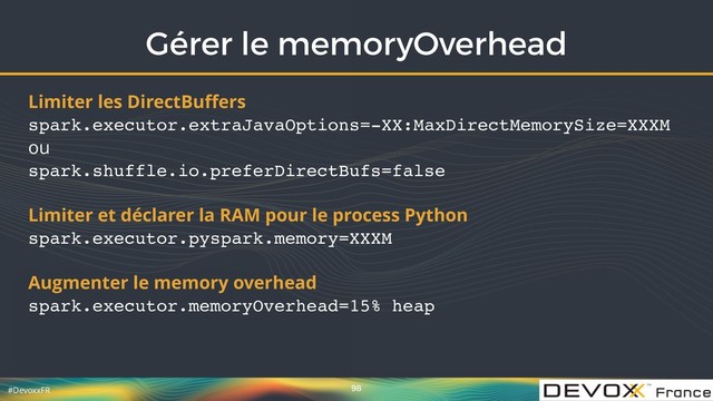 #DevoxxFR
Gérer le memoryOverhead
98
Limiter les DirectBuﬀers 
spark.executor.extraJavaOptions=-XX:MaxDirectMemorySize=XXXM 
ou 
spark.shuffle.io.preferDirectBufs=false
Limiter et déclarer la RAM pour le process Python 
spark.executor.pyspark.memory=XXXM
Augmenter le memory overhead 
spark.executor.memoryOverhead=15% heap

