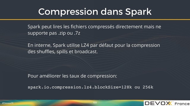 #DevoxxFR
Compression dans Spark
103
Spark peut lires les ﬁchiers compressés directement mais ne
supporte pas .zip ou .7z
En interne, Spark utilise LZ4 par défaut pour la compression
des shuﬄes, spills et broadcast.
Pour améliorer les taux de compression:
spark.io.compression.lz4.blockSize=128k ou 256k
