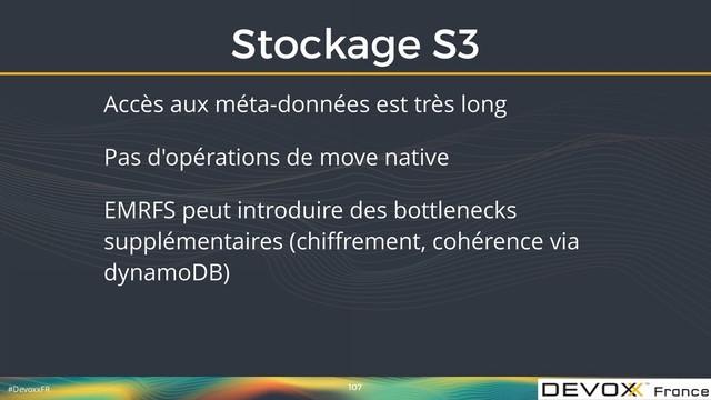 #DevoxxFR
Stockage S3
107
Accès aux méta-données est très long
Pas d'opérations de move native
EMRFS peut introduire des bottlenecks
supplémentaires (chiﬀrement, cohérence via
dynamoDB)
