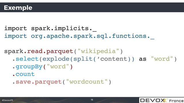 #DevoxxFR
Exemple
import spark.implicits._
import org.apache.spark.sql.functions._
spark.read.parquet("wikipedia")
.select(explode(split(‘content)) as "word")
.groupBy("word") 
.count
.save.parquet("wordcount")
15
