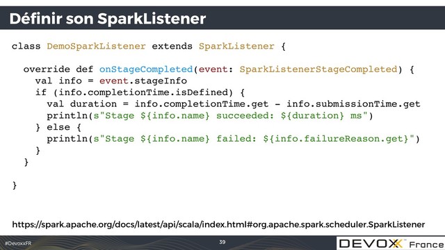 #DevoxxFR
Déﬁnir son SparkListener
class DemoSparkListener extends SparkListener {
override def onStageCompleted(event: SparkListenerStageCompleted) {
val info = event.stageInfo
if (info.completionTime.isDefined) {
val duration = info.completionTime.get - info.submissionTime.get
println(s"Stage ${info.name} succeeded: ${duration} ms")
} else {
println(s"Stage ${info.name} failed: ${info.failureReason.get}")
}
}
}
39
https://spark.apache.org/docs/latest/api/scala/index.html#org.apache.spark.scheduler.SparkListener
