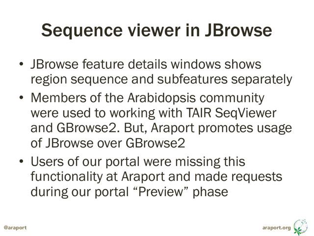 araport.org
@araport
Sequence viewer in JBrowse
• JBrowse feature details windows shows
region sequence and subfeatures separately
• Members of the Arabidopsis community
were used to working with TAIR SeqViewer
and GBrowse2. But, Araport promotes usage
of JBrowse over GBrowse2
• Users of our portal were missing this
functionality at Araport and made requests
during our portal “Preview” phase
