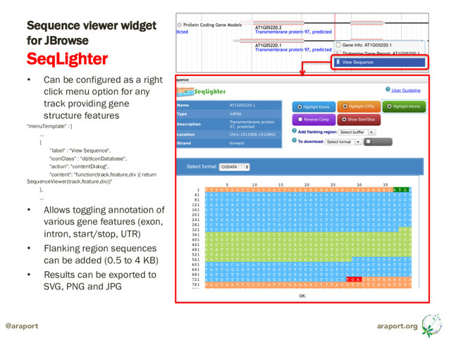 araport.org
@araport
Sequence viewer widget
for JBrowse
SeqLighter
• Can be configured as a right
click menu option for any
track providing gene
structure features
"menuTemplate" : [
…
{
”label" : "View Sequence",
"iconClass" : "dijitIconDatabase",
"action": "contentDialog",
"content": "function(track,feature,div ){ return
SequenceViewer(track,feature,div)}"
},
…
• Allows toggling annotation of
various gene features (exon,
intron, start/stop, UTR)
• Flanking region sequences
can be added (0.5 to 4 KB)
• Results can be exported to
SVG, PNG and JPG
