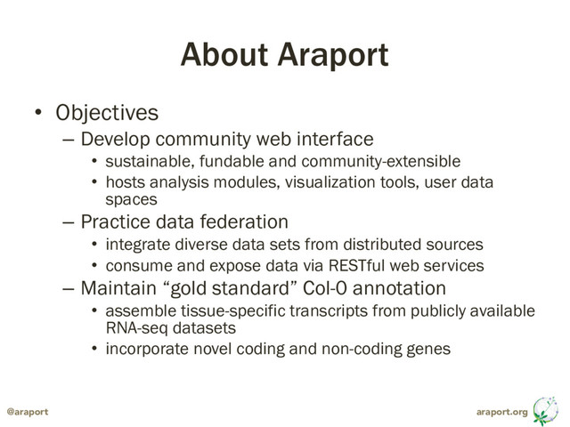 araport.org
@araport
About Araport
• Objectives
– Develop community web interface
• sustainable, fundable and community-extensible
• hosts analysis modules, visualization tools, user data
spaces
– Practice data federation
• integrate diverse data sets from distributed sources
• consume and expose data via RESTful web services
– Maintain “gold standard” Col-0 annotation
• assemble tissue-specific transcripts from publicly available
RNA-seq datasets
• incorporate novel coding and non-coding genes

