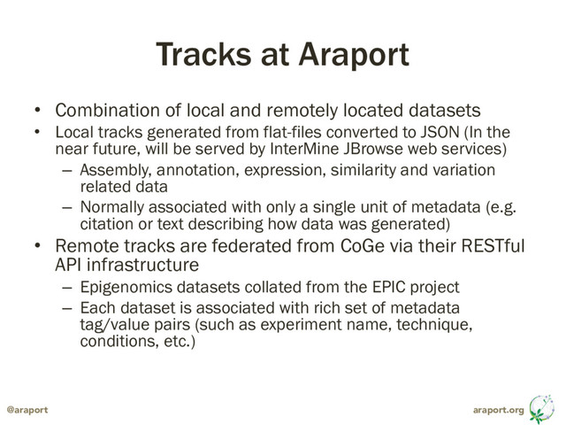 araport.org
@araport
Tracks at Araport
• Combination of local and remotely located datasets
• Local tracks generated from flat-files converted to JSON (In the
near future, will be served by InterMine JBrowse web services)
– Assembly, annotation, expression, similarity and variation
related data
– Normally associated with only a single unit of metadata (e.g.
citation or text describing how data was generated)
• Remote tracks are federated from CoGe via their RESTful
API infrastructure
– Epigenomics datasets collated from the EPIC project
– Each dataset is associated with rich set of metadata
tag/value pairs (such as experiment name, technique,
conditions, etc.)
