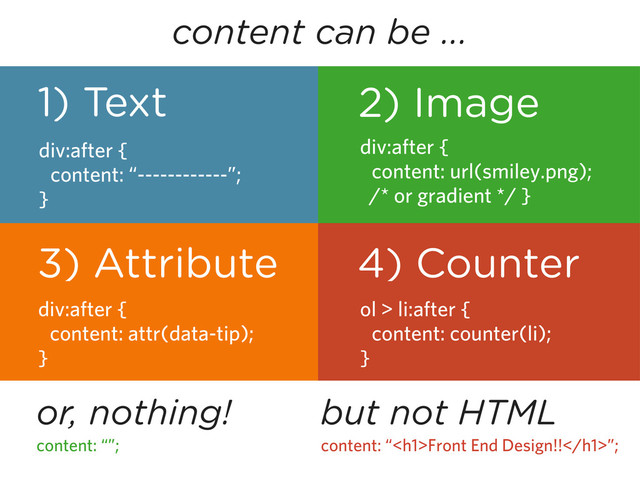 content can be ...
1) Text
div:after {
content: “------------”;
}
3) Attribute
div:after {
content: attr(data-tip);
}
2) Image
div:after {
content: url(smiley.png);
/* or gradient */ }
4) Counter
ol > li:after {
content: counter(li);
}
or, nothing!
content: “”;
but not HTML
content: “<h1>Front End Design!!</h1>”;
