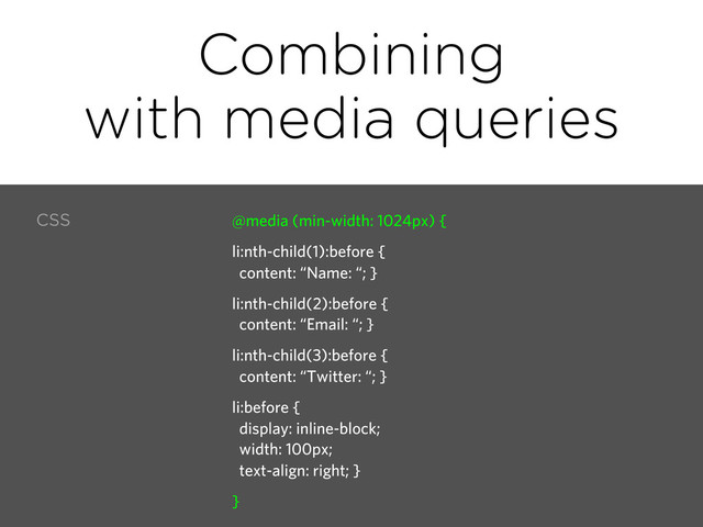 Combining
with media queries
CSS @media (min-width: 1024px) {
li:nth-child(1):before {
content: “Name: “; }
li:nth-child(2):before {
content: “Email: “; }
li:nth-child(3):before {
content: “Twitter: “; }
li:before {
display: inline-block;
width: 100px;
text-align: right; }
}
