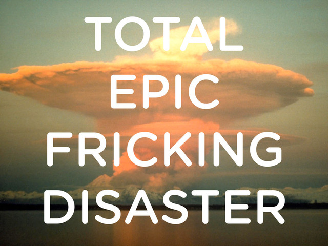 TOTAL
EPIC
FRICKING
DISASTER
