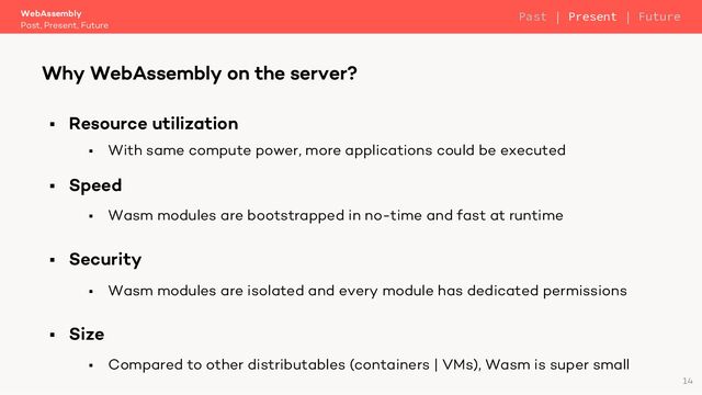 § Resource utilization
§ With same compute power, more applications could be executed
§ Speed
§ Wasm modules are bootstrapped in no-time and fast at runtime
§ Security
§ Wasm modules are isolated and every module has dedicated permissions
§ Size
§ Compared to other distributables (containers | VMs), Wasm is super small
WebAssembly
Past, Present, Future
Why WebAssembly on the server?
14
Past | Present | Future
