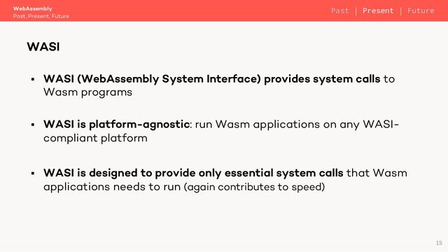 § WASI (WebAssembly System Interface) provides system calls to
Wasm programs
§ WASI is platform-agnostic: run Wasm applications on any WASI-
compliant platform
§ WASI is designed to provide only essential system calls that Wasm
applications needs to run (again contributes to speed)
WebAssembly
Past, Present, Future
WASI
15
Past | Present | Future
