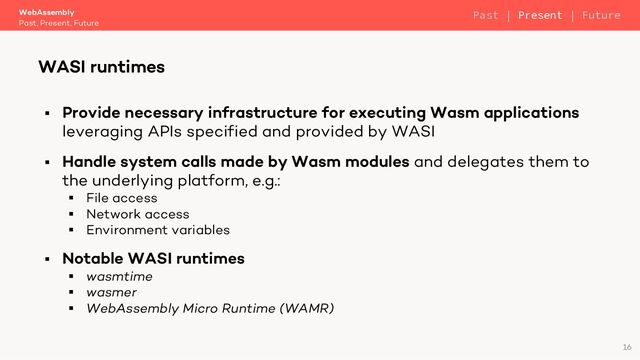 § Provide necessary infrastructure for executing Wasm applications
leveraging APIs specified and provided by WASI
§ Handle system calls made by Wasm modules and delegates them to
the underlying platform, e.g.:
§ File access
§ Network access
§ Environment variables
§ Notable WASI runtimes
§ wasmtime
§ wasmer
§ WebAssembly Micro Runtime (WAMR)
WebAssembly
Past, Present, Future
WASI runtimes
16
Past | Present | Future
