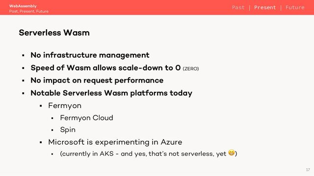 § No infrastructure management
§ Speed of Wasm allows scale-down to 0 (ZERO)
§ No impact on request performance
§ Notable Serverless Wasm platforms today
§ Fermyon
§ Fermyon Cloud
§ Spin
§ Microsoft is experimenting in Azure
§ (currently in AKS - and yes, that’s not serverless, yet 😁)
WebAssembly
Past, Present, Future
Serverless Wasm
17
Past | Present | Future
