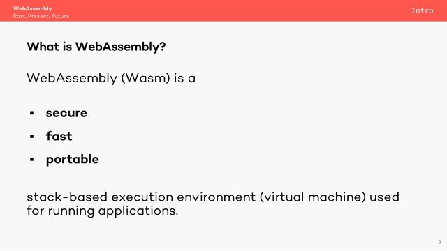 WebAssembly (Wasm) is a
§ secure
§ fast
§ portable
stack-based execution environment (virtual machine) used
for running applications.
WebAssembly
Past, Present, Future
What is WebAssembly?
3
Intro
