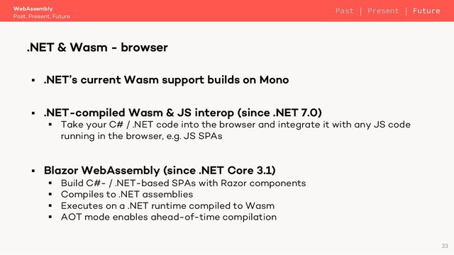 § .NET’s current Wasm support builds on Mono
§ .NET-compiled Wasm & JS interop (since .NET 7.0)
§ Take your C# / .NET code into the browser and integrate it with any JS code
running in the browser, e.g. JS SPAs
§ Blazor WebAssembly (since .NET Core 3.1)
§ Build C#- / .NET-based SPAs with Razor components
§ Compiles to .NET assemblies
§ Executes on a .NET runtime compiled to Wasm
§ AOT mode enables ahead-of-time compilation
WebAssembly
Past, Present, Future
.NET & Wasm - browser
23
Past | Present | Future
