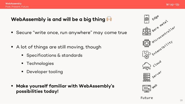 § Secure “write once, run anywhere” may come true
§ A lot of things are still moving, though
§ Specifications & standards
§ Technologies
§ Developer tooling
§ Make yourself familiar with WebAssembly’s
possibilities today!
WebAssembly
Past, Present, Future
WebAssembly is and will be a big thing 🙌
28
Wrap-Up
Server
Future
Web
Cloud
Microcontroller
Extensibility
Bare
metal
Edge
