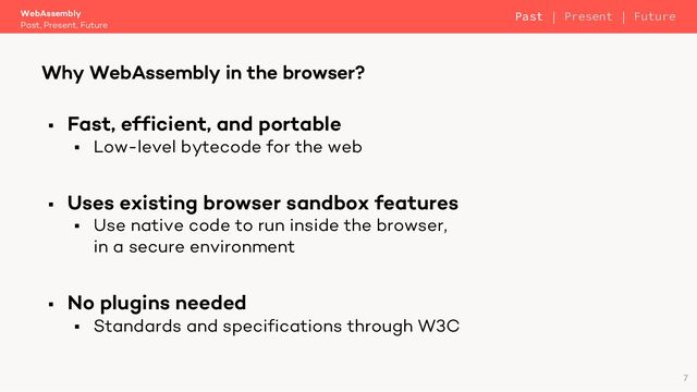 § Fast, efficient, and portable
§ Low-level bytecode for the web
§ Uses existing browser sandbox features
§ Use native code to run inside the browser,
in a secure environment
§ No plugins needed
§ Standards and specifications through W3C
WebAssembly
Past, Present, Future
Why WebAssembly in the browser?
7
Past | Present | Future
