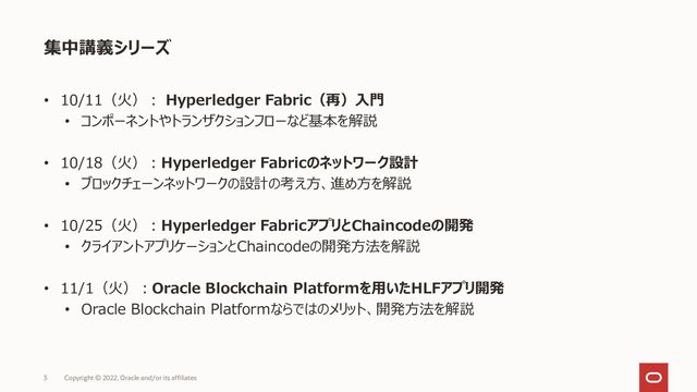 • 10/11（火）： Hyperledger Fabric（再）入門
• コンポーネントやトランザクションフローなど基本を解説
• 10/18（火）：Hyperledger Fabricのネットワーク設計
• ブロックチェーンネットワークの設計の考え方、進め方を解説
• 10/25（火）：Hyperledger FabricアプリとChaincodeの開発
• クライアントアプリケーションとChaincodeの開発方法を解説
• 11/1（火）：Oracle Blockchain Platformを用いたHLFアプリ開発
• Oracle Blockchain Platformならではのメリット、開発方法を解説
集中講義シリーズ
Copyright © 2022, Oracle and/or its affiliates
3
