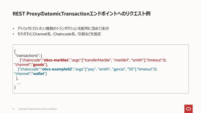 REST ProxyのatomicTransactionエンドポイントへのリクエスト例
• アトミックに行いたい複数のトランザクションを配列に含めて送付
• それぞれにChannel名、Chaincode名、引数などを指定
51 Copyright © 2022, Oracle and/or its affiliates
{
"transactions": [
{"chaincode":"obcs-marbles","args":["transferMarble", "marble1", "smith"],"timeout":0,
"channel":"goods"},
{"chaincode":"obcs-example02","args":["pay", "smith", "garcia", "50"],"timeout":0,
"channel":"wallet"}
],
…
}
