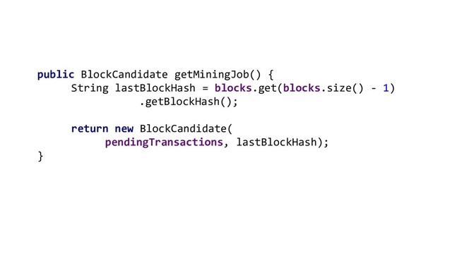 public BlockCandidate getMiningJob() {
String lastBlockHash = blocks.get(blocks.size() - 1)
.getBlockHash();
return new BlockCandidate(
pendingTransactions, lastBlockHash);
}

