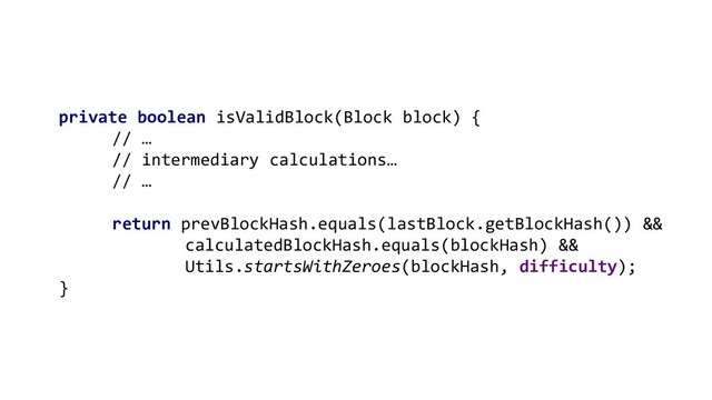 private boolean isValidBlock(Block block) {
// …
// intermediary calculations…
// …
return prevBlockHash.equals(lastBlock.getBlockHash()) &&
calculatedBlockHash.equals(blockHash) &&
Utils.startsWithZeroes(blockHash, difficulty);
}

