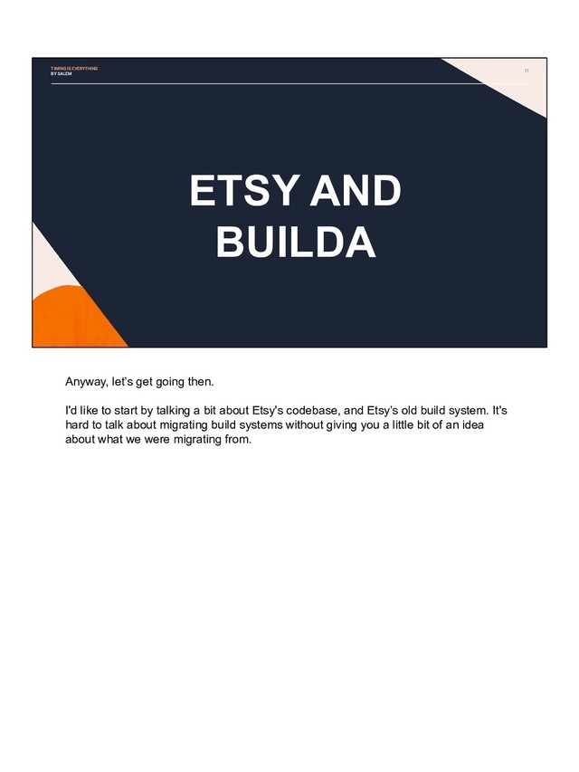 11
ETSY AND
BUILDA
TIMING IS EVERYTHING
BY SALEM
Anyway, let’s get going then.
I'd like to start by talking a bit about Etsy's codebase, and Etsy’s old build system. It's
hard to talk about migrating build systems without giving you a little bit of an idea
about what we were migrating from.
