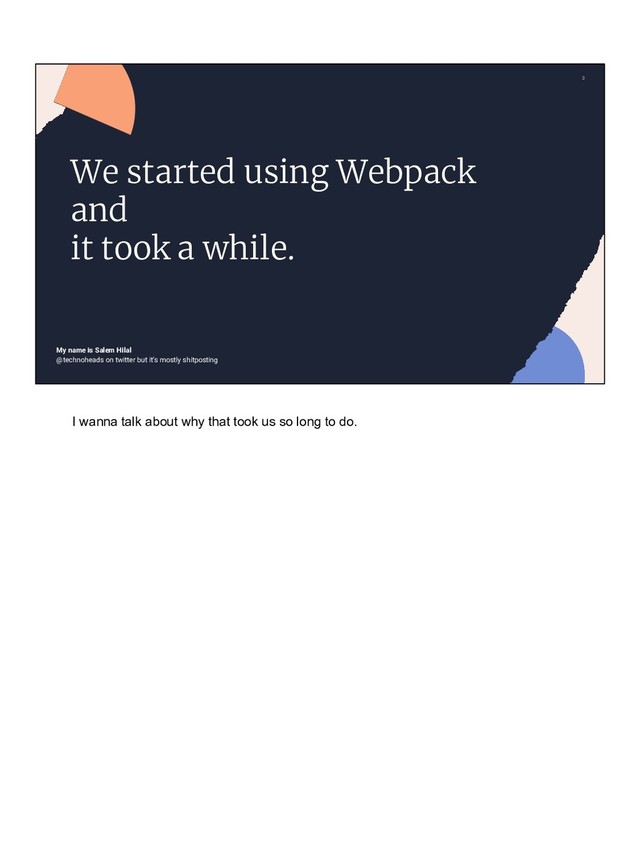 3
@technoheads on twitter but it’s mostly shitposting
We started using Webpack
and
it took a while.
My name is Salem Hilal
I wanna talk about why that took us so long to do.
