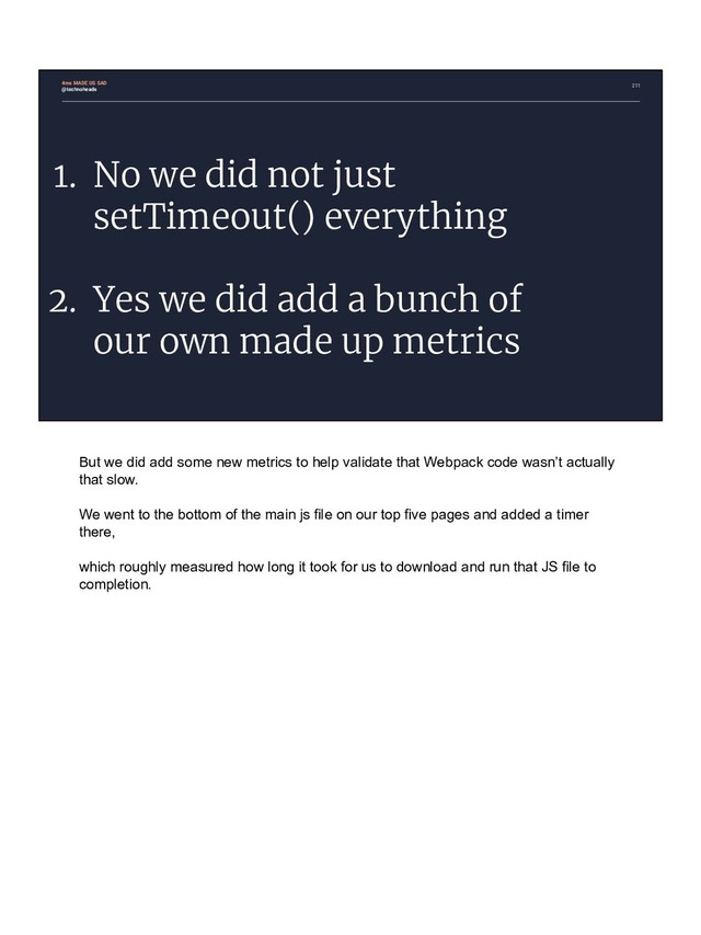 211
1. No we did not just
setTimeout() everything
2. Yes we did add a bunch of
our own made up metrics
4ms MADE US SAD
@technoheads
But we did add some new metrics to help validate that Webpack code wasn’t actually
that slow.
We went to the bottom of the main js file on our top five pages and added a timer
there,
which roughly measured how long it took for us to download and run that JS file to
completion.
