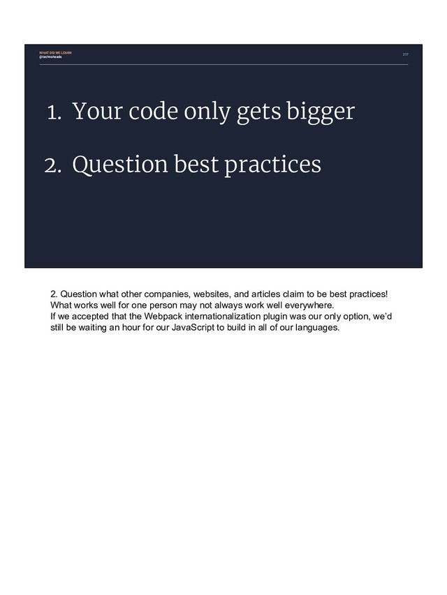 217
1. Your code only gets bigger
2. Question best practices
@technoheads
WHAT DID WE LEARN
2. Question what other companies, websites, and articles claim to be best practices!
What works well for one person may not always work well everywhere.
If we accepted that the Webpack internationalization plugin was our only option, we’d
still be waiting an hour for our JavaScript to build in all of our languages.
