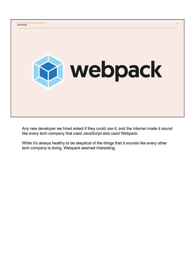 62
HAVE YOU CONSIDERED USING WEBPACK?
@technoheads
Any new developer we hired asked if they could use it, and the internet made it sound
like every tech company that used JavaScript also used Webpack.
While it's always healthy to be skeptical of the things that it sounds like every other
tech company is doing, Webpack seemed interesting.

