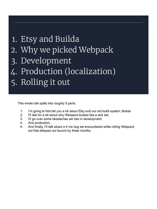 7
1. Etsy and Builda
2. Why we picked Webpack
3. Development
4. Production (localization)
5. Rolling it out
This whole talk splits into roughly 5 parts:
1. I’m going to first tell you a bit about Etsy and our old build system, Builda
2. I’ll talk for a bit about why Webpack looked like a sick bet
3. I’ll go over some headaches we had in development
4. And production,
5. And finally, I’ll talk about a 4 ms bug we encountered while rolling Webpack
out that delayed our launch by three months.
