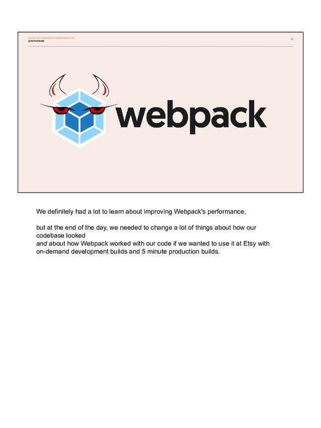 88
@technoheads
HAVE YOU CONSIDERED USING WEBPACK?
We definitely had a lot to learn about improving Webpack's performance,
but at the end of the day, we needed to change a lot of things about how our
codebase looked
and about how Webpack worked with our code if we wanted to use it at Etsy with
on-demand development builds and 5 minute production builds.
