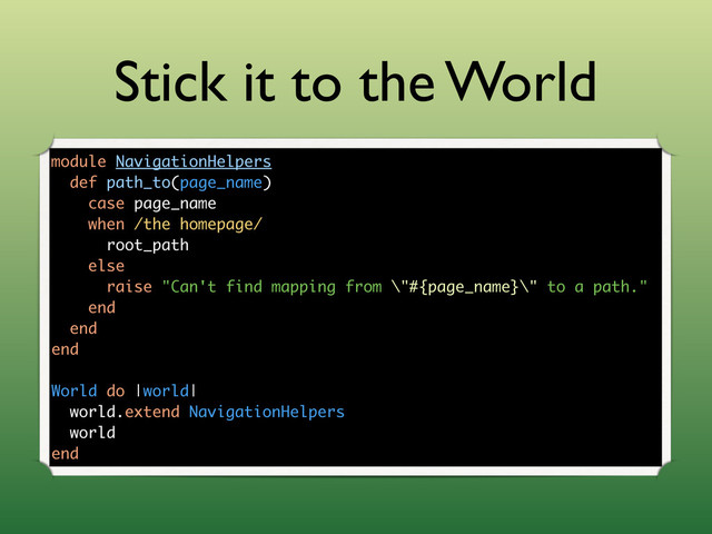 Stick it to the World
module NavigationHelpers
def path_to(page_name)
case page_name
when /the homepage/
root_path
else
raise "Can't find mapping from \"#{page_name}\" to a path."
end
end
end
World do |world|
world.extend NavigationHelpers
world
end
