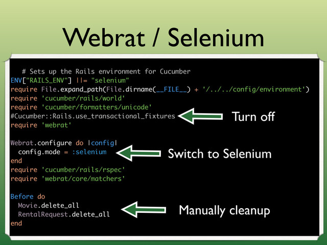 Webrat / Selenium
# Sets up the Rails environment for Cucumber
ENV["RAILS_ENV"] ||= "selenium"
require File.expand_path(File.dirname(__FILE__) + '/../../config/environment')
require 'cucumber/rails/world'
require 'cucumber/formatters/unicode'
#Cucumber::Rails.use_transactional_fixtures
require 'webrat'
Webrat.configure do |config|
config.mode = :selenium
end
require 'cucumber/rails/rspec'
require 'webrat/core/matchers'
Before do
Movie.delete_all
RentalRequest.delete_all
end
Turn off
Switch to Selenium
Manually cleanup
