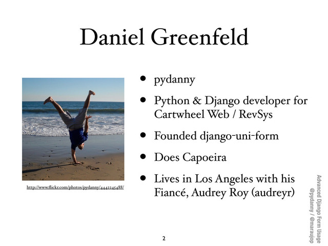 Advanced Django Form Usage
@pydanny / @maraujop
Daniel Greenfeld
• pydanny
• Python & Django developer for
Cartwheel Web / RevSys
• Founded django-uni-form
• Does Capoeira
• Lives in Los Angeles with his
Fiancé, Audrey Roy (audreyr)
http://www.ﬂickr.com/photos/pydanny/4442245488/
2

