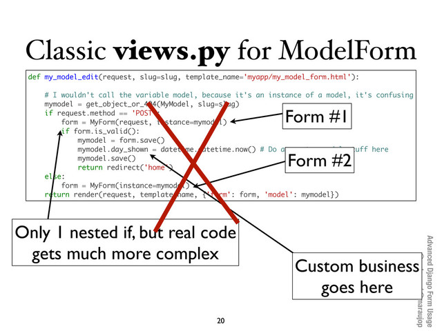 Advanced Django Form Usage
@pydanny / @maraujop
Classic views.py for ModelForm
20
def my_model_edit(request, slug=slug, template_name='myapp/my_model_form.html'):
# I wouldn't call the variable model, because it's an instance of a model, it's confusing
mymodel = get_object_or_404(MyModel, slug=slug)
if request.method == 'POST':
form = MyForm(request, instance=mymodel)
if form.is_valid():
mymodel = form.save()
mymodel.day_shown = datetime.datetime.now() # Do any extra model stuff here
mymodel.save()
return redirect('home')
else:
form = MyForm(instance=mymodel)
return render(request, template_name, {'form': form, 'model': mymodel})
Form #1
Form #2
Only 1 nested if, but real code
gets much more complex
Custom business
goes here
