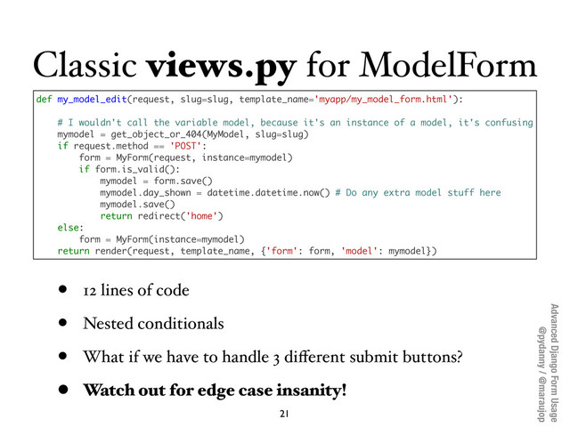Advanced Django Form Usage
@pydanny / @maraujop
Classic views.py for ModelForm
21
def my_model_edit(request, slug=slug, template_name='myapp/my_model_form.html'):
# I wouldn't call the variable model, because it's an instance of a model, it's confusing
mymodel = get_object_or_404(MyModel, slug=slug)
if request.method == 'POST':
form = MyForm(request, instance=mymodel)
if form.is_valid():
mymodel = form.save()
mymodel.day_shown = datetime.datetime.now() # Do any extra model stuff here
mymodel.save()
return redirect('home')
else:
form = MyForm(instance=mymodel)
return render(request, template_name, {'form': form, 'model': mymodel})
• 12 lines of code
• Nested conditionals
• What if we have to handle 3 diﬀerent submit buttons?
• Watch out for edge case insanity!
