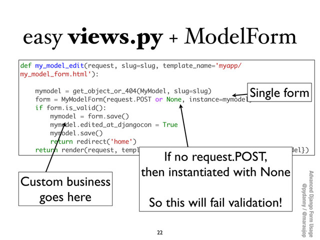 Advanced Django Form Usage
@pydanny / @maraujop
easy views.py + ModelForm
22
def my_model_edit(request, slug=slug, template_name='myapp/
my_model_form.html'):
mymodel = get_object_or_404(MyModel, slug=slug)
form = MyModelForm(request.POST or None, instance=mymodel)
if form.is_valid():
mymodel = form.save()
mymodel.edited_at_djangocon = True
mymodel.save()
return redirect('home')
return render(request, template_name, {'form': form, 'mymodel': mymodel})
Single form
Custom business
goes here
If no request.POST,
then instantiated with None
So this will fail validation!
