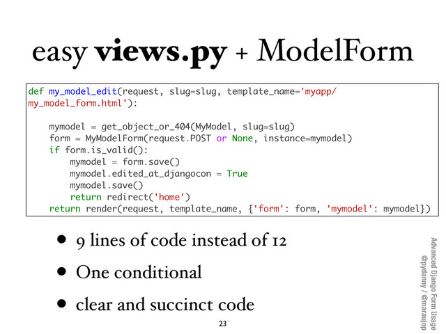 Advanced Django Form Usage
@pydanny / @maraujop
easy views.py + ModelForm
• 9 lines of code instead of 12
• One conditional
• clear and succinct code
23
def my_model_edit(request, slug=slug, template_name='myapp/
my_model_form.html'):
mymodel = get_object_or_404(MyModel, slug=slug)
form = MyModelForm(request.POST or None, instance=mymodel)
if form.is_valid():
mymodel = form.save()
mymodel.edited_at_djangocon = True
mymodel.save()
return redirect('home')
return render(request, template_name, {'form': form, 'mymodel': mymodel})
