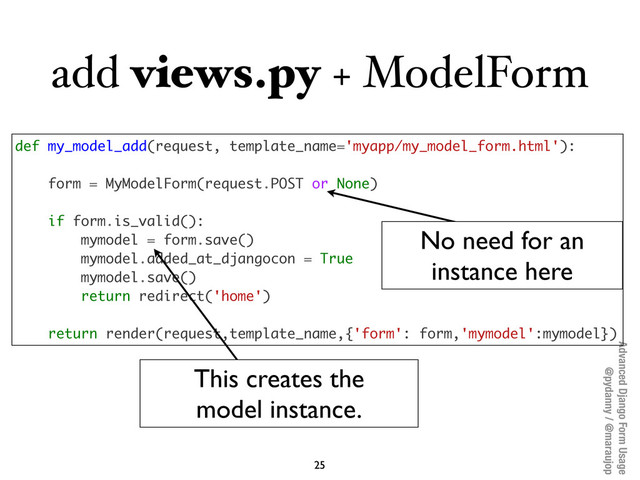 Advanced Django Form Usage
@pydanny / @maraujop
add views.py + ModelForm
25
def my_model_add(request, template_name='myapp/my_model_form.html'):
form = MyModelForm(request.POST or None)
if form.is_valid():
mymodel = form.save()
mymodel.added_at_djangocon = True
mymodel.save()
return redirect('home')
return render(request,template_name,{'form': form,'mymodel':mymodel})
No need for an
instance here
This creates the
model instance.
