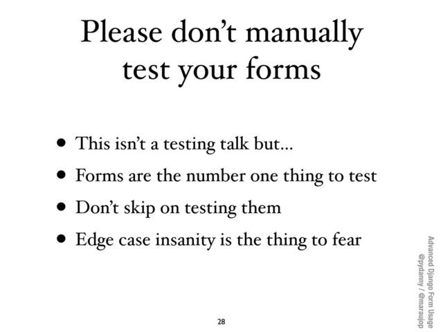 Advanced Django Form Usage
@pydanny / @maraujop
Please don’t manually
test your forms
• This isn’t a testing talk but...
• Forms are the number one thing to test
• Don’t skip on testing them
• Edge case insanity is the thing to fear
28
