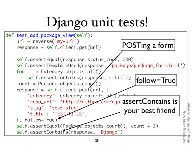 Advanced Django Form Usage
@pydanny / @maraujop
Django unit tests!
29
def test_add_package_view(self):
url = reverse('my-url')
response = self.client.get(url)
self.assertEqual(response.status_code, 200)
self.assertTemplateUsed(response, 'package/package_form.html')
for c in Category.objects.all():
self.assertContains(response, c.title)
count = Package.objects.count()
response = self.client.post(url, {
'category': Category.objects.all()[0].pk,
'repo_url': 'http://github.com/django/django',
'slug': 'test-slug',
'title': 'TEST TITLE',
}, follow=True)
self.assertEqual(Package.objects.count(), count + 1)
self.assertContains(response, "Django")
POSTing a form
follow=True
assertContains is
your best friend
