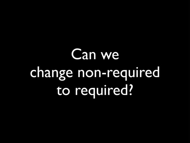 Can we
change non-required
to required?
