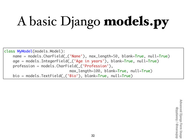 Advanced Django Form Usage
@pydanny / @maraujop
A basic Django models.py
32
class MyModel(models.Model):
name = models.CharField(_('Name'), max_length=50, blank=True, null=True)
age = models.IntegerField(_('Age in years'), blank=True, null=True)
profession = models.CharField(_('Profession'),
max_length=100, blank=True, null=True)
bio = models.TextField(_('Bio'), blank=True, null=True)
