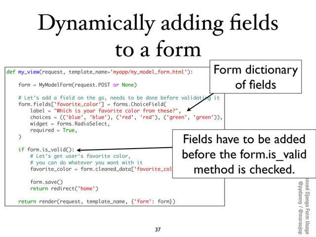 Advanced Django Form Usage
@pydanny / @maraujop
Dynamically adding ﬁelds
to a form
37
def my_view(request, template_name='myapp/my_model_form.html'):
form = MyModelForm(request.POST or None)
# Let's add a field on the go, needs to be done before validating it
form.fields['favorite_color'] = forms.ChoiceField(
label = "Which is your favorite color from these?",
choices = (('blue', 'blue'), ('red', 'red'), ('green', 'green')),
widget = forms.RadioSelect,
required = True,
)
if form.is_valid():
# Let's get user's favorite color,
# you can do whatever you want with it
favorite_color = form.cleaned_data['favorite_color']
form.save()
return redirect('home')
return render(request, template_name, {'form': form})
Form dictionary
of ﬁelds
Fields have to be added
before the form.is_valid
method is checked.
