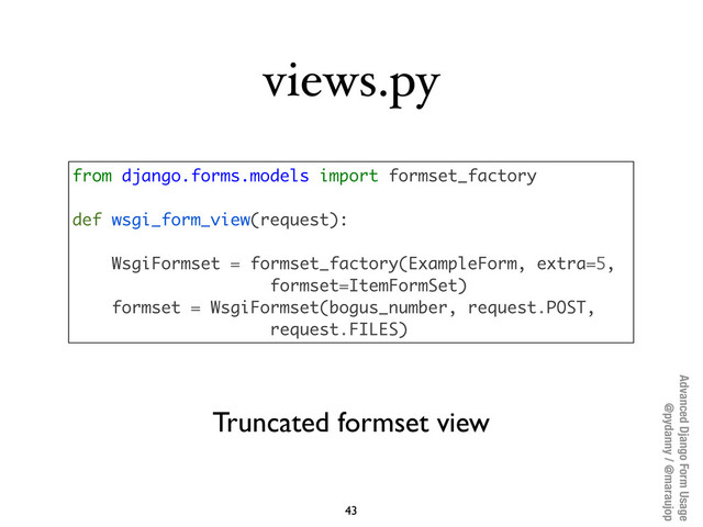 Advanced Django Form Usage
@pydanny / @maraujop
views.py
43
from django.forms.models import formset_factory
def wsgi_form_view(request):
WsgiFormset = formset_factory(ExampleForm, extra=5,
formset=ItemFormSet)
formset = WsgiFormset(bogus_number, request.POST,
request.FILES)
Truncated formset view
