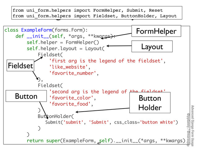 Advanced Django Form Usage
@pydanny / @maraujop
Programmatic layouts
47
class ExampleForm(forms.Form):
def __init__(self, *args, **kwargs):
self.helper = FormHelper()
self.helper.layout = Layout(
Fieldset(
'first arg is the legend of the fieldset',
'like_website',
'favorite_number',
),
Fieldset(
'second arg is the legend of the fieldset',
'favorite_color',
'favorite_food',
)
ButtonHolder(
Submit('submit', 'Submit', css_class='button white')
)
)
return super(ExampleForm, self).__init__(*args, **kwargs)
from uni_form.helpers import FormHelper, Submit, Reset
from uni_form.helpers import Fieldset, ButtonHolder, Layout
Fieldset
Button
Holder
Button
Layout
FormHelper
