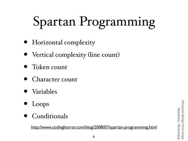 Advanced Django Form Usage
@pydanny / @maraujop
Spartan Programming
• Horizontal complexity
• Vertical complexity (line count)
• Token count
• Character count
• Variables
• Loops
• Conditionals
6
http://www.codinghorror.com/blog/2008/07/spartan-programming.html
